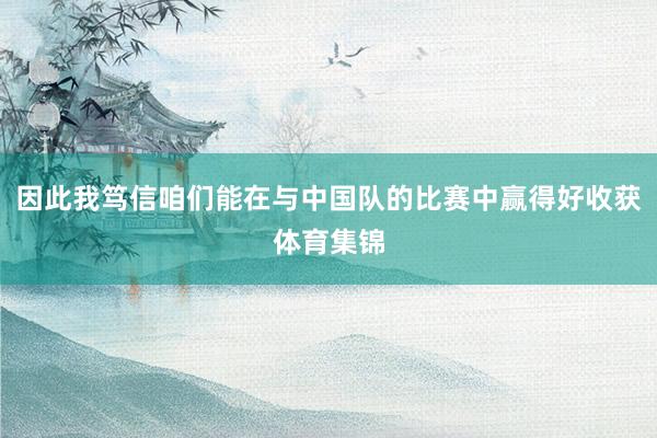因此我笃信咱们能在与中国队的比赛中赢得好收获体育集锦