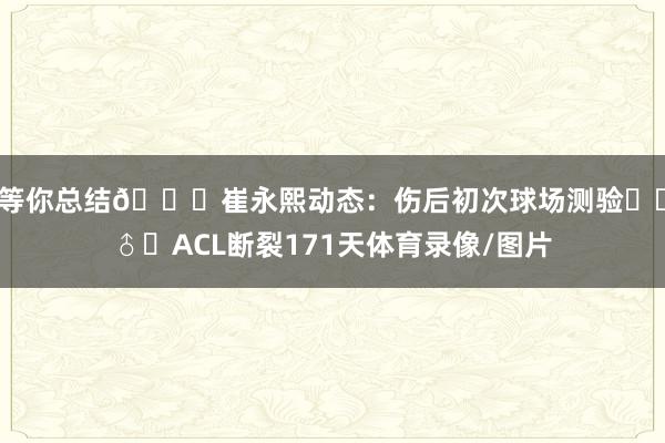 等你总结🙌崔永熙动态：伤后初次球场测验⛹‍♂️ACL断裂171天体育录像/图片