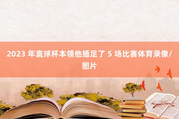 2023 年寰球杯本领他插足了 5 场比赛体育录像/图片