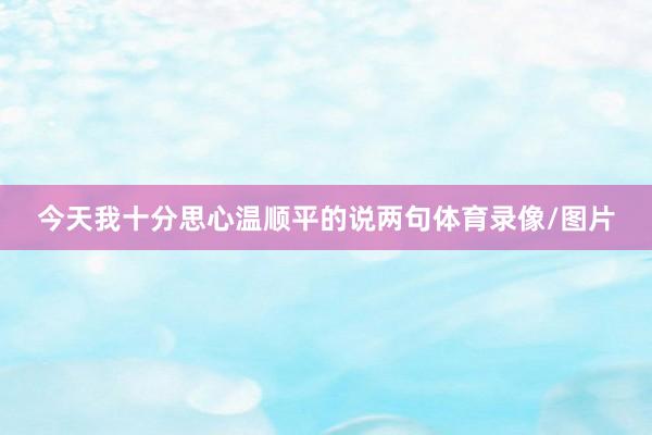 今天我十分思心温顺平的说两句体育录像/图片