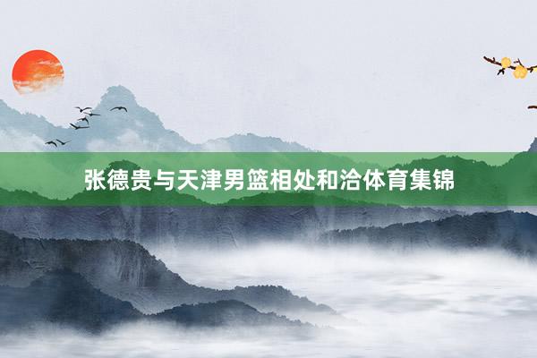 张德贵与天津男篮相处和洽体育集锦