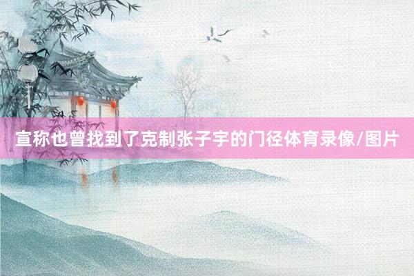宣称也曾找到了克制张子宇的门径体育录像/图片