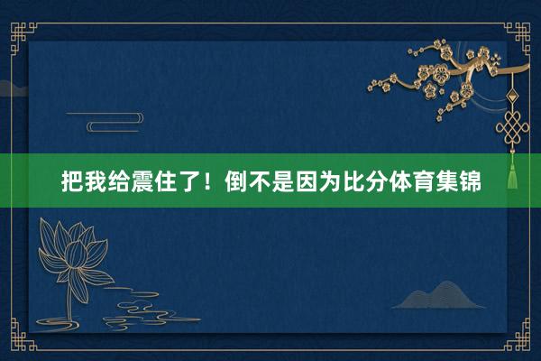 把我给震住了!倒不是因为比分体育集锦