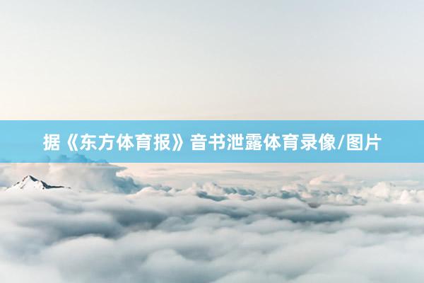 据《东方体育报》音书泄露体育录像/图片