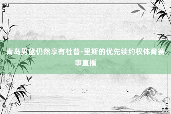 青岛男篮仍然享有杜普-里斯的优先续约权体育赛事直播