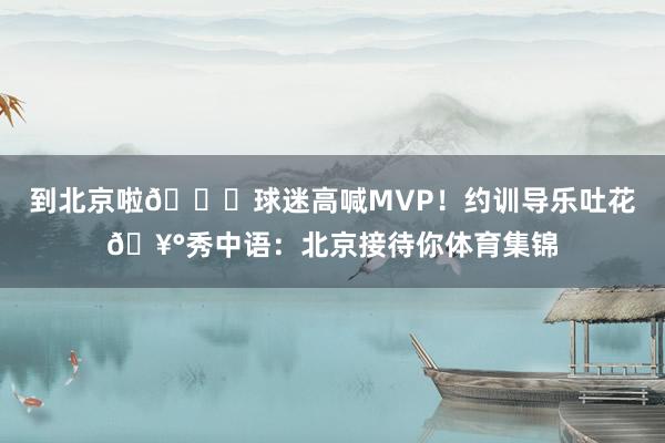 到北京啦🎉球迷高喊MVP！约训导乐吐花🥰秀中语：北京接待你体育集锦