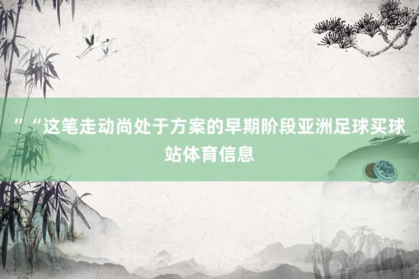 ”“这笔走动尚处于方案的早期阶段亚洲足球买球站体育信息