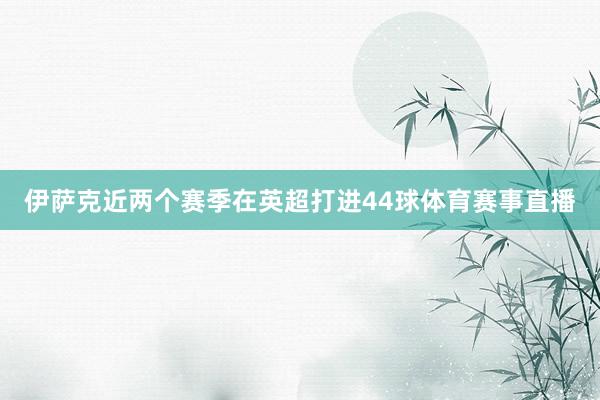 伊萨克近两个赛季在英超打进44球体育赛事直播