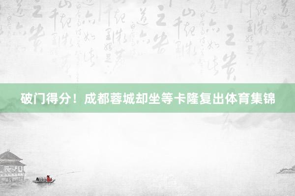 破门得分!成都蓉城却坐等卡隆复出体育集锦