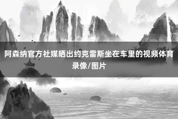 阿森纳官方社媒晒出约克雷斯坐在车里的视频体育录像/图片