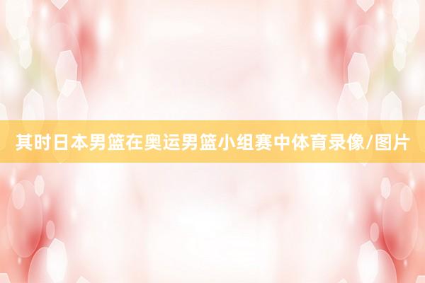 其时日本男篮在奥运男篮小组赛中体育录像/图片