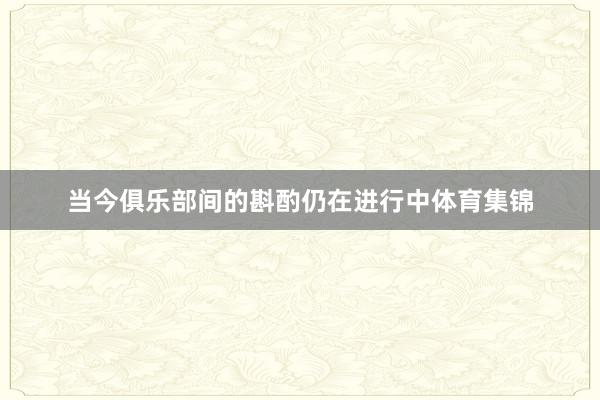 当今俱乐部间的斟酌仍在进行中体育集锦