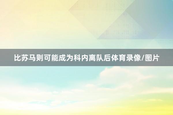 比苏马则可能成为科内离队后体育录像/图片