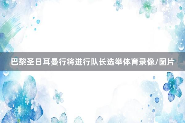 巴黎圣日耳曼行将进行队长选举体育录像/图片