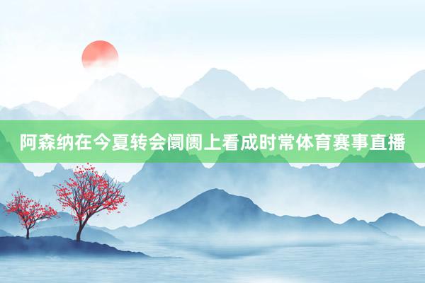 阿森纳在今夏转会阛阓上看成时常体育赛事直播
