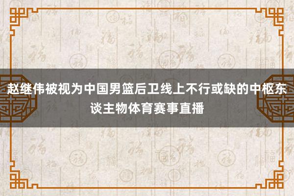 赵继伟被视为中国男篮后卫线上不行或缺的中枢东谈主物体育赛事直播