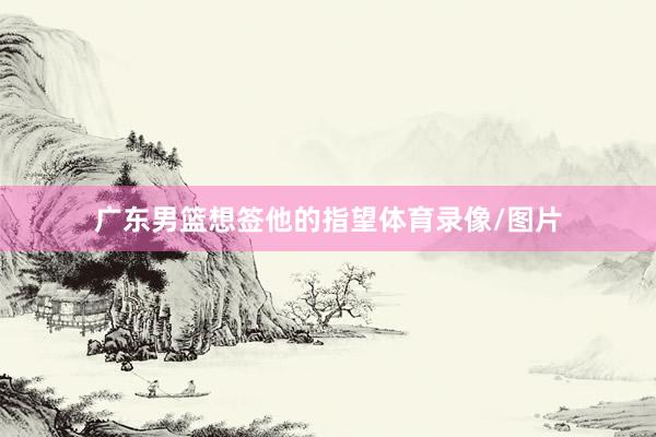 广东男篮想签他的指望体育录像/图片