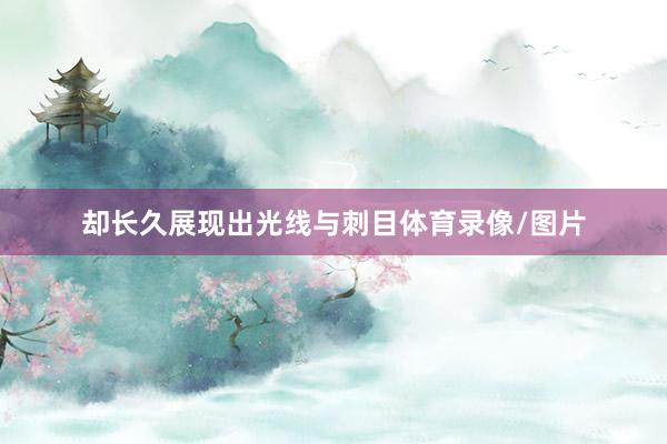 却长久展现出光线与刺目体育录像/图片