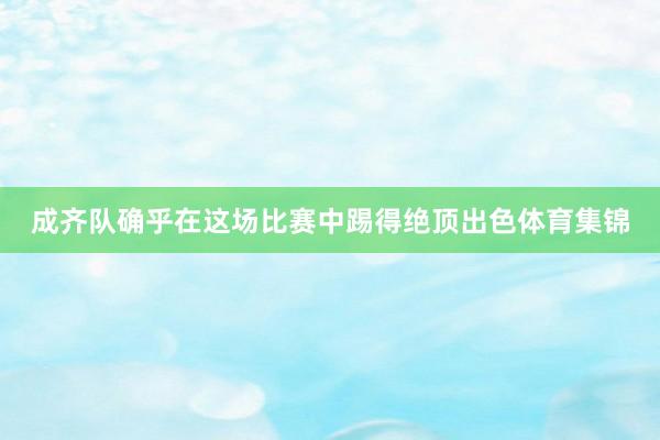 成齐队确乎在这场比赛中踢得绝顶出色体育集锦