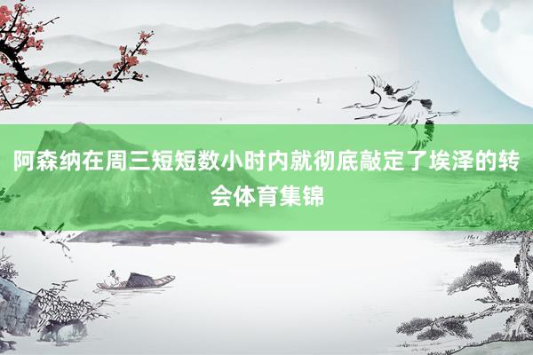阿森纳在周三短短数小时内就彻底敲定了埃泽的转会体育集锦