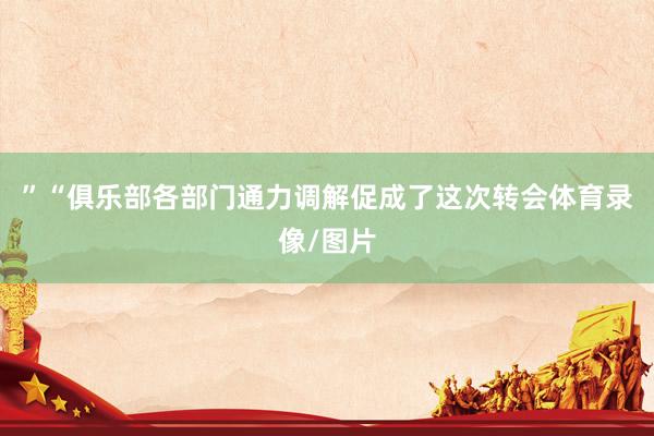 ”“俱乐部各部门通力调解促成了这次转会体育录像/图片