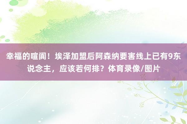 幸福的喧阗！埃泽加盟后阿森纳要害线上已有9东说念主，应该若何排？体育录像/图片