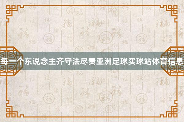 每一个东说念主齐守法尽责亚洲足球买球站体育信息