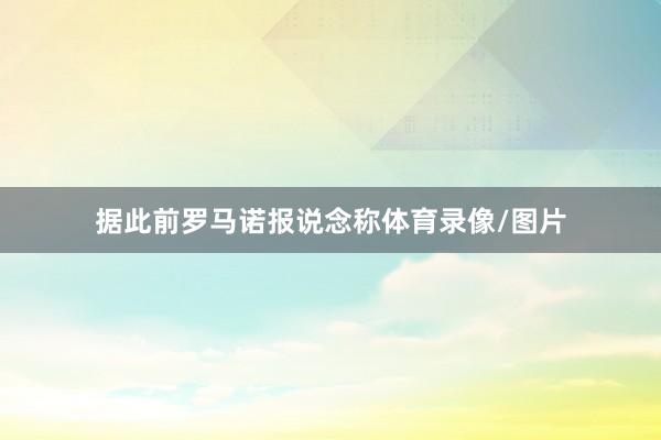 据此前罗马诺报说念称体育录像/图片