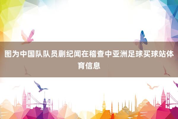 图为中国队队员蒯纪闻在稽查中亚洲足球买球站体育信息