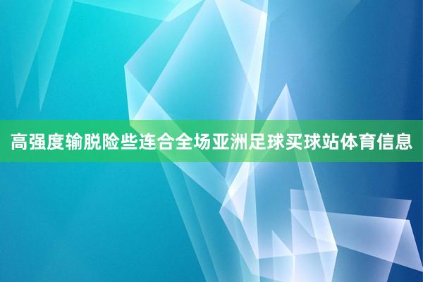 高强度输脱险些连合全场亚洲足球买球站体育信息