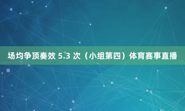 场均争顶奏效 5.3 次（小组第四）体育赛事直播