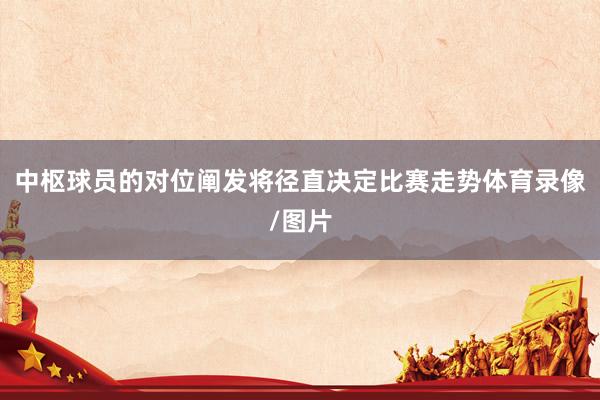 中枢球员的对位阐发将径直决定比赛走势体育录像/图片
