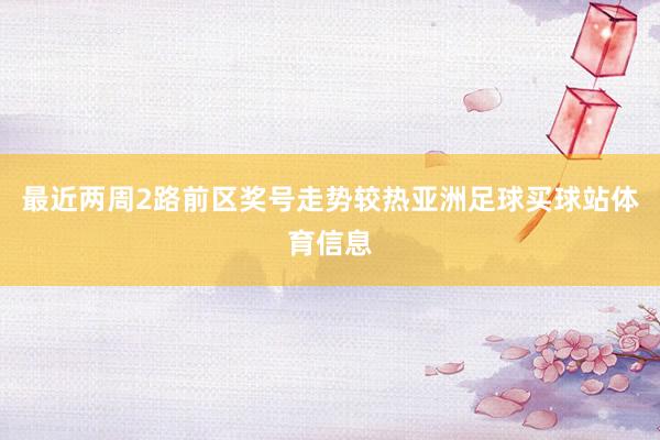 最近两周2路前区奖号走势较热亚洲足球买球站体育信息