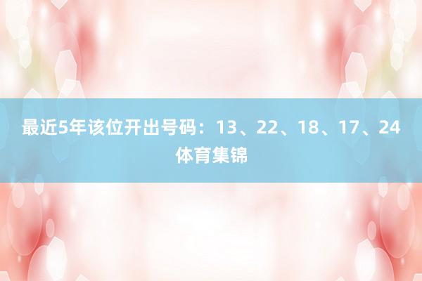 最近5年该位开出号码：13、22、18、17、24体育集锦
