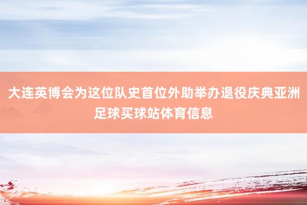 大连英博会为这位队史首位外助举办退役庆典亚洲足球买球站体育信息