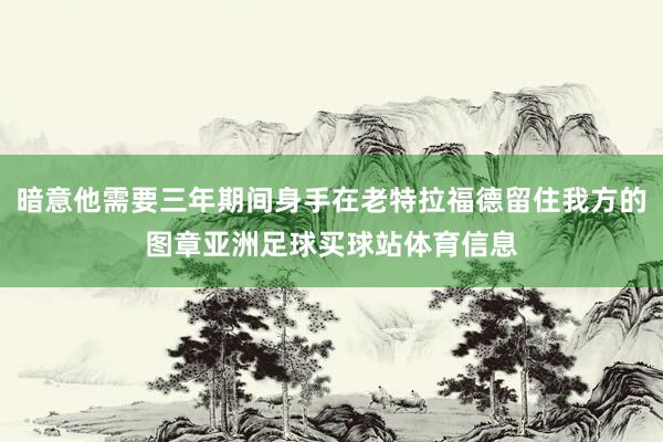 暗意他需要三年期间身手在老特拉福德留住我方的图章亚洲足球买球站体育信息