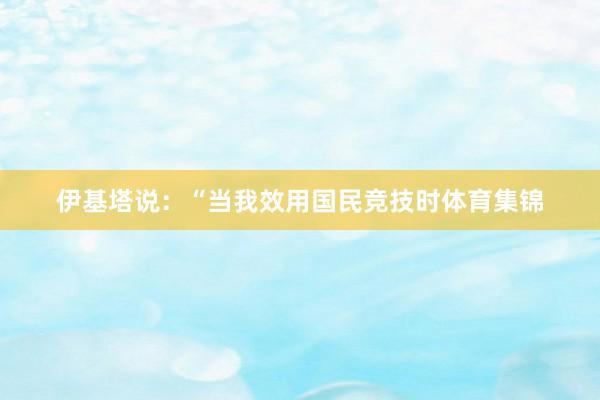 伊基塔说：“当我效用国民竞技时体育集锦