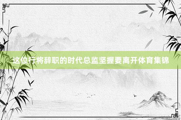 这位行将辞职的时代总监坚握要离开体育集锦