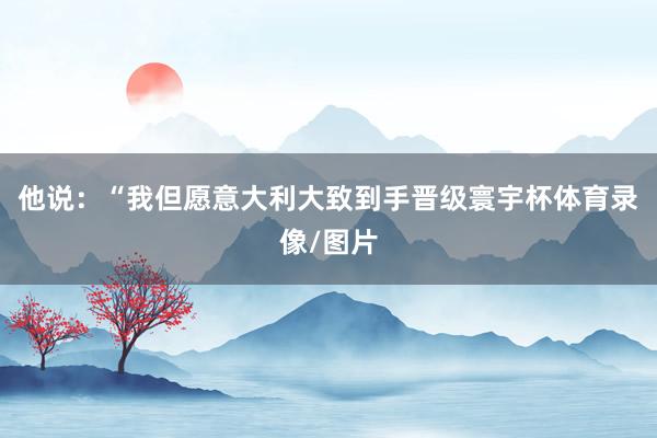 他说：“我但愿意大利大致到手晋级寰宇杯体育录像/图片