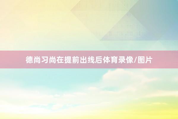 德尚习尚在提前出线后体育录像/图片