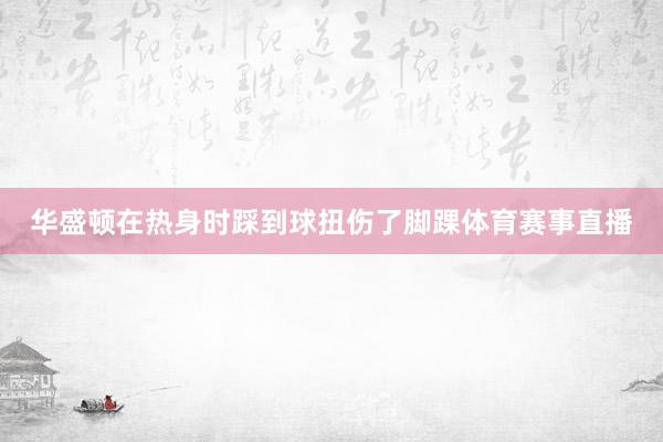 华盛顿在热身时踩到球扭伤了脚踝体育赛事直播