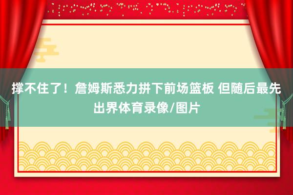 撑不住了！詹姆斯悉力拼下前场篮板 但随后最先出界体育录像/图片