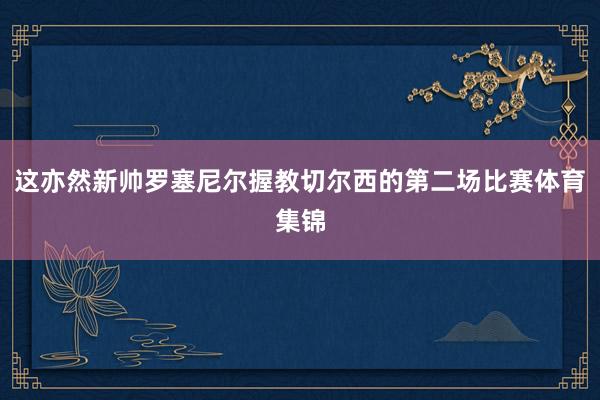 这亦然新帅罗塞尼尔握教切尔西的第二场比赛体育集锦