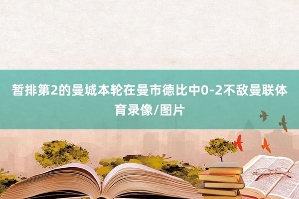 暂排第2的曼城本轮在曼市德比中0-2不敌曼联体育录像/图片
