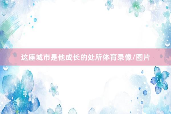 这座城市是他成长的处所体育录像/图片