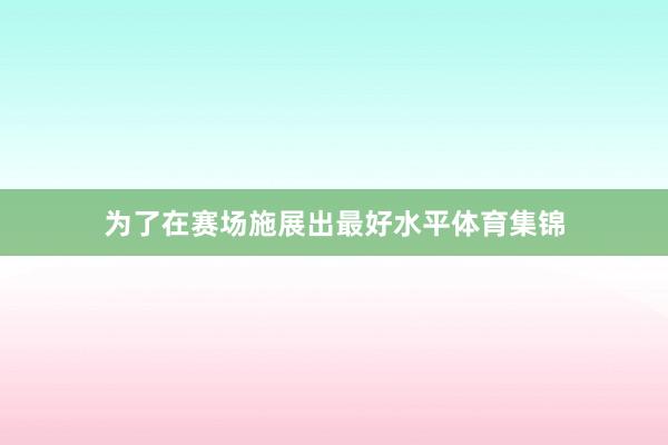 为了在赛场施展出最好水平体育集锦