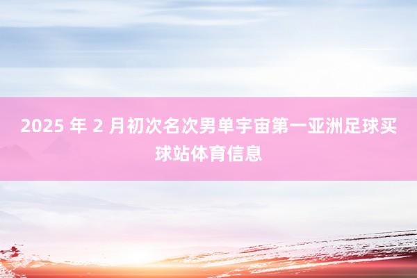 2025 年 2 月初次名次男单宇宙第一亚洲足球买球站体育信息