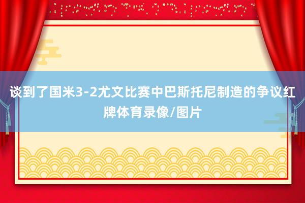 谈到了国米3-2尤文比赛中巴斯托尼制造的争议红牌体育录像/图片
