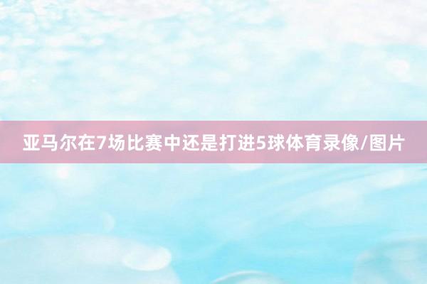 亚马尔在7场比赛中还是打进5球体育录像/图片
