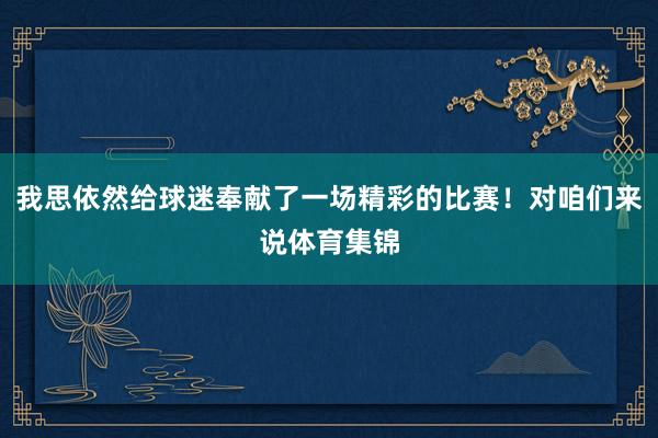 我思依然给球迷奉献了一场精彩的比赛！对咱们来说体育集锦